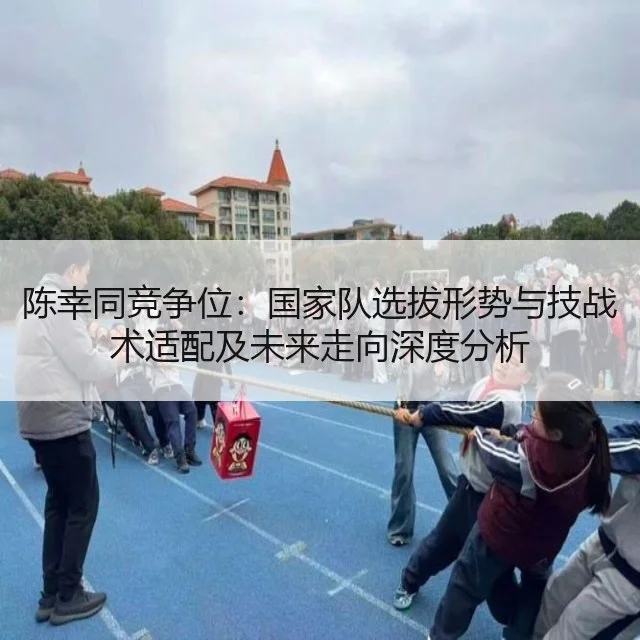 陈幸同竞争位：国家队选拔形势与技战术适配及未来走向深度分析（WorldCupChina）
